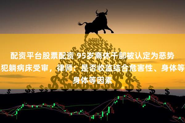 配资平台股票配资 95岁离休干部被认定为恶势力主犯躺病床受审，律师：是否收监结合危害性、身体等因素