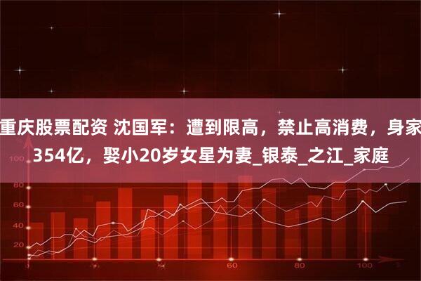 重庆股票配资 沈国军：遭到限高，禁止高消费，身家354亿，娶小20岁女星为妻_银泰_之江_家庭