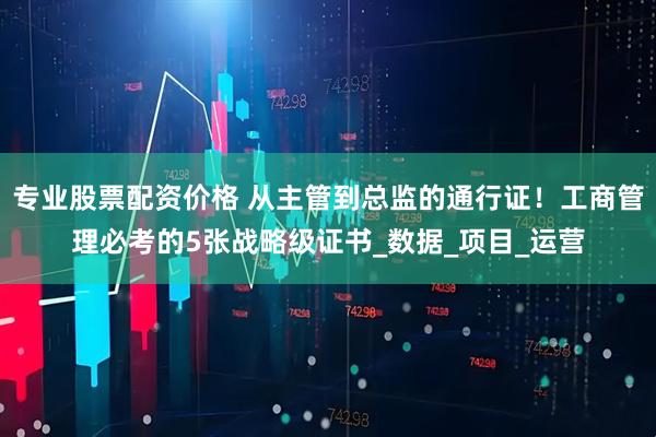 专业股票配资价格 从主管到总监的通行证！工商管理必考的5张战略级证书_数据_项目_运营