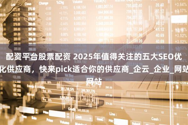 配资平台股票配资 2025年值得关注的五大SEO优化供应商，快来pick适合你的供应商_企云_企业_网站