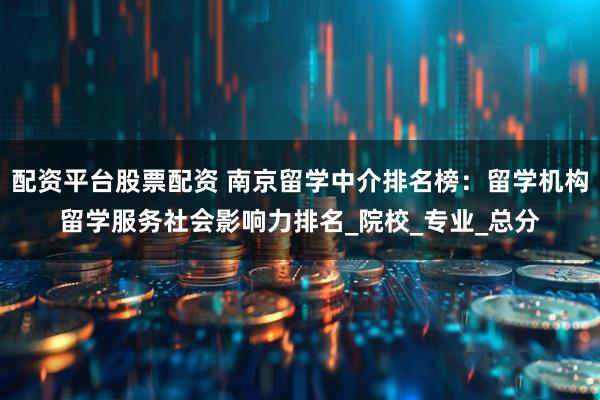 配资平台股票配资 南京留学中介排名榜：留学机构留学服务社会影响力排名_院校_专业_总分