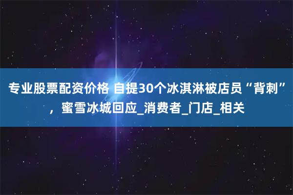 专业股票配资价格 自提30个冰淇淋被店员“背刺”，蜜雪冰城回应_消费者_门店_相关