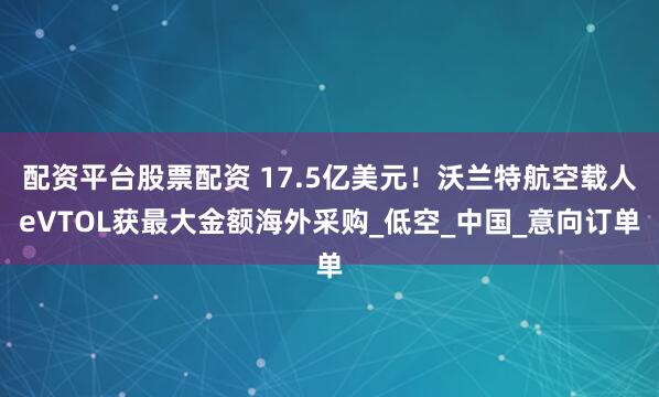 配资平台股票配资 17.5亿美元！沃兰特航空载人eVTOL获最大金额海外采购_低空_中国_意向订单