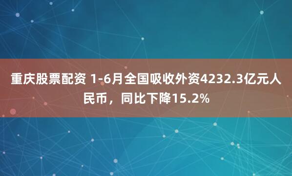 重庆股票配资 1-6月全国吸收外资4232.3亿元人民币，同比下降15.2%