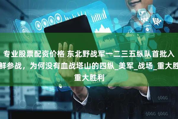 专业股票配资价格 东北野战军一二三五纵队首批入朝鲜参战，为何没有血战塔山的四纵_美军_战场_重大胜利