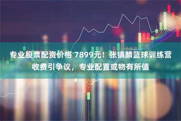 专业股票配资价格 7899元！张镇麟篮球训练营收费引争议，专业配置或物有所值