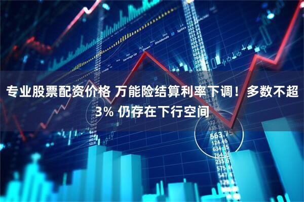 专业股票配资价格 万能险结算利率下调！多数不超3% 仍存在下行空间
