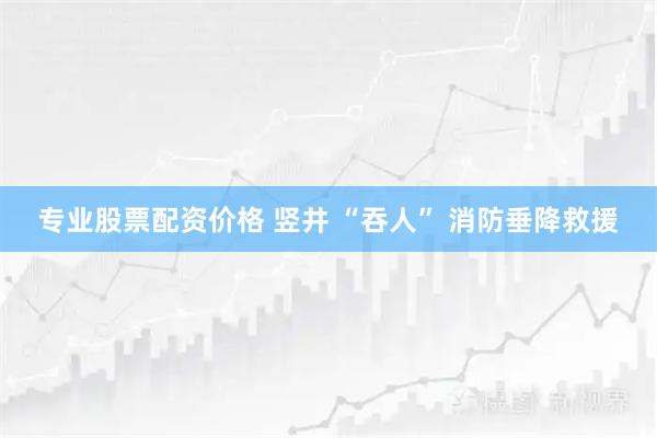 专业股票配资价格 竖井 “吞人” 消防垂降救援