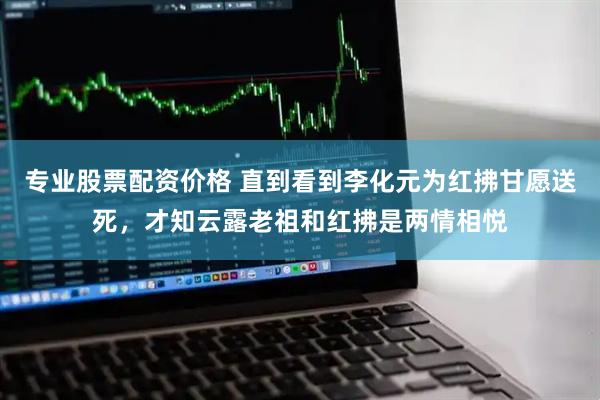 专业股票配资价格 直到看到李化元为红拂甘愿送死，才知云露老祖和红拂是两情相悦