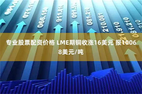 专业股票配资价格 LME期铜收涨16美元 报10068美元/吨