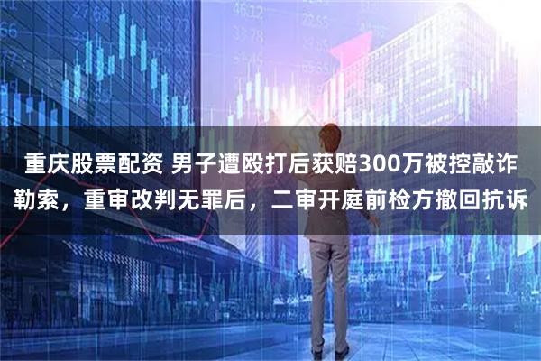 重庆股票配资 男子遭殴打后获赔300万被控敲诈勒索，重审改判无罪后，二审开庭前检方撤回抗诉