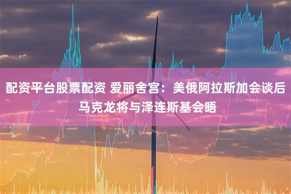 配资平台股票配资 爱丽舍宫：美俄阿拉斯加会谈后 马克龙将与泽连斯基会晤
