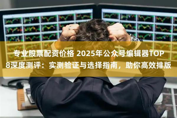 专业股票配资价格 2025年公众号编辑器TOP8深度测评：实测验证与选择指南，助你高效排版
