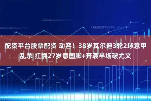 配资平台股票配资 动容！38岁瓦尔迪3轮2球意甲乱杀 扛翻27岁意国脚+奔袭半场破尤文