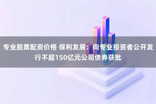 专业股票配资价格 保利发展：向专业投资者公开发行不超150亿元公司债券获批