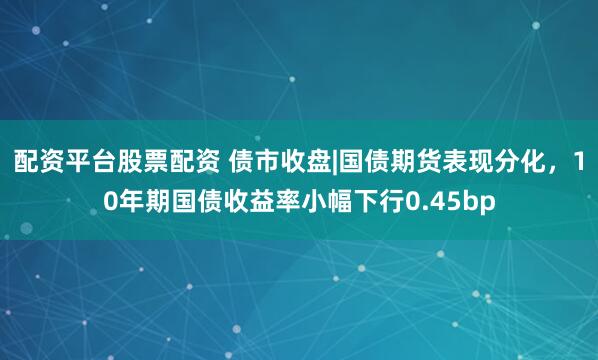 配资平台股票配资 债市收盘|国债期货表现分化，10年期国债收益率小幅下行0.45bp