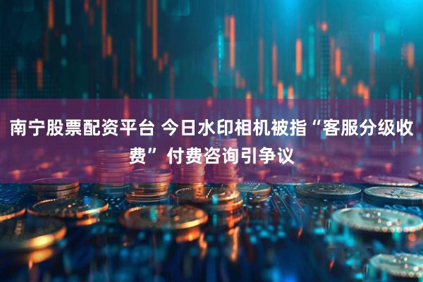 南宁股票配资平台 今日水印相机被指“客服分级收费” 付费咨询引争议